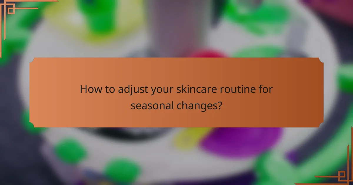 How to adjust your skincare routine for seasonal changes?